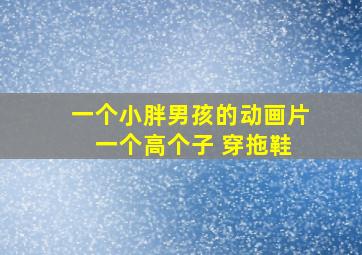 一个小胖男孩的动画片 一个高个子 穿拖鞋